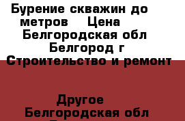 Бурение скважин до 200 метров. › Цена ­ 700 - Белгородская обл., Белгород г. Строительство и ремонт » Другое   . Белгородская обл.,Белгород г.